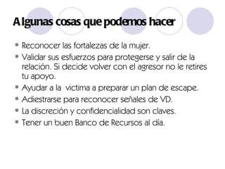 Algunas cosas qu e podemos hacer Reconocer las fortalezas de la mujer.  Validar sus esfuerzos para protegerse y salir de la relación. Si decide volver con el agresor no le retires tu apoyo. Ayudar a la  victima a preparar un plan de escape. Adiestrarse para reconocer señales de VD. La discreción y confidencialidad son claves. Tener un buen Banco de Recursos al día. 