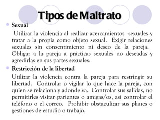 Tipos de Maltrato Sexual Utilizar la violencia al realizar acercamientos  sexuales y tratar a la propia como objeto sexual.  Exigir relaciones sexuales sin consentimiento ni deseo de la pareja.  Obligar a la pareja a prácticas sexuales no deseadas y agredirlas en sus partes sexuales. Restricción de la libertad Utilizar la violencia contra la pareja para restringir su libertad.  Controlar o vigilar lo que hace la pareja, con quien se relaciona y adonde va.  Controlar sus salidas, no permitirles visitar parientes o amigas/os, así controlar el teléfono o el correo.  Prohibir obstaculizar sus planes o gestiones de estudio o trabajo. 