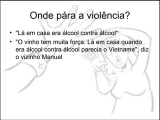 Onde pára a violência?
• "Lá em casa era álcool contra álcool“
• "O vinho tem muita força. Lá em casa quando
  era álcool contra álcool parecia o Vietname", diz
  o vizinho Manuel
 