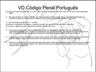 VD Código Penal Português
é punido com pena de prisão de um a cinco anos, se pena mais grave lhe não couber por força de outra disposição
     legal.

2 — No caso previsto no número anterior, se o agente praticar o facto contra menor, na presença de menor, no
    domicílio comum ou no domicílio da vítima é punido com pena de prisão de dois a cinco anos.

3 — Se dos factos previstos no n.º 1 resultar:
a) Ofensa à integridade física grave, o agente é punido com pena de prisão de dois a oito anos;
b) A morte, o agente é punido com pena de prisão de três a dez anos.

4 — Nos casos previstos nos números anteriores, podem ser aplicadas ao arguido as penas acessórias de
    proibiçãode contacto com a vítima e de proibição de uso e porte de armas, pelo período de seis meses a cinco
    anos, e de obrigação de frequência de programas específicos de prevençãoda violência doméstica.

5 — A pena acessória de proibição de contacto com a vítima pode incluir o afastamento da residência ou do local de
    trabalho desta e o seu cumprimento pode ser fiscalizado por meios técnicos de controlo à distância.

6 — Quem for condenado por crime previsto neste artigo pode, atenta a concreta gravidade do facto e a sua conexão
    com a função exercida pelo agente, ser inibido do exercício do poder paternal, da tutela ou da curatela por um
    período de um a dez anos.
 