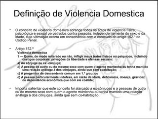 Definição de Violencia Domestica
•   O conceito de violência doméstica abrange todos os actos de violência física,
    psicológica e sexual perpetrados contra pessoas, independentemente do sexo e da
    idade, cuja vitimação ocorra em consonância com o conteúdo do artigo 152.° do
    Código Penal.

•   Artigo 152.º
     Violência doméstica
     1 — Quem, de modo reiterado ou não, infligir maus tratos físicos ou psíquicos, incluindo
         castigos corporais, privações da liberdade e ofensas sexuais:
     a) Ao cônjuge ou ex -cônjuge;
     b) A pessoa de outro ou do mesmo sexo com quem o agente mantenha ou tenha mantido
         uma relação análoga à dos cônjuges, ainda que sem coabitação;
     c) A progenitor de descendente comum em 1.º grau; ou
     d) A pessoa particularmente indefesa, em razão de idade, deficiência, doença, gravidez
         ou dependência económica,que com ele coabite;

•   Importa salientar que este conceito foi alargado a ex-cônjuges e a pessoas de outro
    ou do mesmo sexo com quem o agente mantenha ou tenha mantido uma relação
    análoga à dos cônjuges, ainda que sem co-habitação.
 