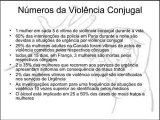 Números da Violência Conjugal

• 1 mulher em cada 5 é vítima de violência conjugal durante a vida
• 60% das intervenções da policia em Paris durante a noite são
  devidas a situações de urgência por violência conjugal
• 29% da mulheres adultas no Canadá foram vítimas de actos de
  violência cometidos pelos respectivos cônjuges
• todos os 15 dias, em França, 3 mulheres são mortas pelos
  respectivos cônjuges
• 2 a 35% das mulheres que recorrem aos serviços de urgência
  apresentam sintomas em consequência de maus tratos
• 2% das mulheres vitimas de violência conjugal são identificadas
  nos serviços de Urgência
• As investigações apontam para uma frequência de situações de
  violência 10 vezes superior ao identificado pelos médicos
• O álcool está implicado em 25 a 50% dos casos de maus tratos a
  mulheres
 