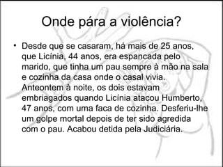 Onde pára a violência?
• Desde que se casaram, há mais de 25 anos,
  que Licínia, 44 anos, era espancada pelo
  marido, que tinha um pau sempre à mão na sala
  e cozinha da casa onde o casal vivia.
  Anteontem à noite, os dois estavam
  embriagados quando Licínia atacou Humberto,
  47 anos, com uma faca de cozinha. Desferiu-lhe
  um golpe mortal depois de ter sido agredida
  com o pau. Acabou detida pela Judiciária.
 
