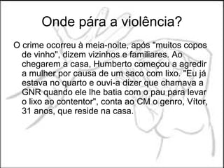 Onde pára a violência?
O crime ocorreu à meia-noite, após "muitos copos
  de vinho", dizem vizinhos e familiares. Ao
  chegarem a casa, Humberto começou a agredir
  a mulher por causa de um saco com lixo. "Eu já
  estava no quarto e ouvi-a dizer que chamava a
  GNR quando ele lhe batia com o pau para levar
  o lixo ao contentor", conta ao CM o genro, Vítor,
  31 anos, que reside na casa.
 