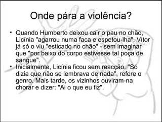 Onde pára a violência?
• Quando Humberto deixou cair o pau no chão,
  Licínia "agarrou numa faca e espetou-lha". Vítor
  já só o viu "esticado no chão" - sem imaginar
  que "por baixo do corpo estivesse tal poça de
  sangue".
• Inicialmente, Licínia ficou sem reacção. "Só
  dizia que não se lembrava de nada", refere o
  genro. Mais tarde, os vizinhos ouviram-na
  chorar e dizer: "Ai o que eu fiz".
 