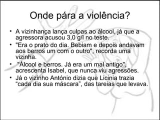 Onde pára a violência?
• A vizinhança lança culpas ao álcool, já que a
  agressora acusou 3,0 g/l no teste.
• "Era o prato do dia. Bebiam e depois andavam
  aos berros um com o outro", recorda uma
  vizinha.
• "Álcool e berros. Já era um mal antigo",
  acrescenta Isabel, que nunca viu agressões.
• Já o vizinho António dizia que Licinia trazia
  “cada dia sua máscara”, das tareias que levava.
 