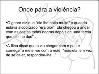 Onde pára a violência?

•O genro diz que "ele lhe batia muito" e quando
estava alcoolizado "era pior”. Ela chegou a andar
com as costas todas negras depois de uma tareia
que ele lhe deu"..

•A filha disse que o viu chegar com o pau e
começar a meter-se com a mãe. “mas ela, em vez
de se calar, respondeu-lhe...”
 