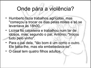 Onde pára a violência?
• Humberto fazia trabalhos agrícolas, mas
  "começou a trocar os dias pelas noites e só se
  levantava às 18h00.
• Licínia foi calceteira e trabalhou num lar de
  idosos, mas, segundo o pai, António, "trocou
  tudo pelo vinho".
• Para o pai dela, "tão bom é um como o outro.
  Ele batia-lhe, mas ela embebedava-se".
• O casal tem quatro filhos adultos.
 
