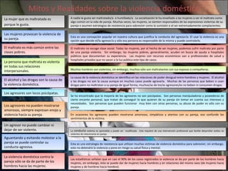 Mitos y Realidades sobre la violencia doméstica La  conducta  violenta es aprendida y puede ser  modificada.  Esto requiere de una intervención profesional que facilite desarrollar estilos no violentos de relacionarse en pareja. En ocasiones los agresores pueden mostrarse amorosos, simpáticos y atentos con su pareja, eso confunde los sentimientos de la víctima. El maltrato no escoge clase social. Todas las mujeres, por el hecho de ser mujeres, podemos sufrir maltrato por parte de una pareja violenta.  Sin embargo, las mujeres pobres, generalmente, acuden en busca de ayuda a hospitales públicos que documentan su experiencia.  Las mujeres con recursos económicos van a profesionales de salud y hospitales privados que no sacan a la luz pública este tipo de casos. Esta es una concepción popular en nuestra cultura que justifica la conducta del agresor/a. El usar la violencia es una opción que decide el/la agresor/a y sólo esa persona es responsable de la misma y puede controlarla. A nadie le gusta ser maltratado/a  o humillado/a.  La socialización le ha enseñado a las mujeres a ver el maltrato como algo común en la vida de pareja. Muchas veces, las mujeres, se sienten responsables de las expresiones violentas de su pareja o asumen estrategias de resistencia para sobrevivir como la sumisión o el ser extremadamente complacientes. Se ha encontrado que la mayoría de los agresores no son psicópatas.  Son personas manipuladoras y poseedoras de cierto encanto personal, que tratan de conseguir lo que quieren de su pareja sin tomar en cuenta sus intereses y necesidades.  Son personas que pueden funcionar  muy bien con otras personas, su abuso de poder es sólo con su pareja. La causa de la violencia doméstica se identifica en las relaciones de poder desigual entre hombres y mujeres.  El alcohol y las drogas no son la causa aunque en muchos casos puede agravarla.  Muchas de las personas que beben o usan drogas pero no maltratan a su pareja de igual forma, muchos/as de los/as agresores/es no beben ni consumen drogas. Muchos hombres son violentos, sin embargo, muchos sólo son maltratantes con sus esposas o compañeras. Las estadísticas señalan que en casi el 90% de los casos registrados la violencia se da por parte de los hombres hacia mujeres, sin embargo, ésta se puede dar de mujeres hacia hombres y en relaciones del mismo sexo (de mujeres hacia mujeres y de hombres hacia hombre). Esta es una estrategia de resistencia que utilizan muchas víctimas de violencia doméstica para sobrevivir, sin embargo, esto no detendrá la violencia y pone en riesgo su salud física y mental. Las mujeres provocan la violencia de su pareja. El maltrato es más común entre las clases pobres. La persona que maltrata es violenta en todas sus relaciones interpersonales. El alcohol y las drogas son la causa de la violencia doméstica. Los agresores son locos psicópatas. Los agresores no pueden mostrarse amorosos, siempre expresan enojo y violencia hacia su pareja. Un agresor no puede cambiar ni dejar de ser violento. Aguantando y evitando molestar a la pareja se puede controlar su conducta agresiva. La violencia doméstica contra la pareja sólo se da de parte de los hombres hacia las mujeres. La mujer que es maltratada es  porque le gusta. 