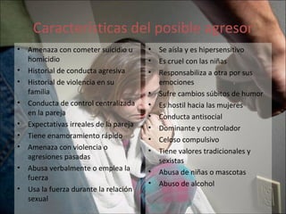 Características del posible agresor Amenaza con cometer suicidio u homicidio Historial de conducta agresiva Historial de violencia en su familia Conducta de control centralizada en la pareja Expectativas irreales de la pareja Tiene enamoramiento rápido Amenaza con violencia o agresiones pasadas Abusa verbalmente o emplea la fuerza Usa la fuerza durante la relación sexual Se aísla y es hipersensitivo Es cruel con las niñas Responsabiliza a otra por sus emociones Sufre cambios súbitos de humor Es hostil hacia las mujeres Conducta antisocial Dominante y controlador Celoso compulsivo Tiene valores tradicionales y sexistas Abusa de niñas o mascotas Abuso  de alcohol 