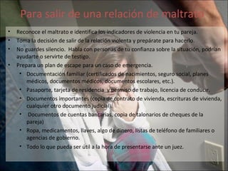 Para salir de una relación de maltrato Reconoce el maltrato e identifica los indicadores de violencia en tu pareja. Toma la decisión de salir de la relación violenta y prepárate para hacerlo. No guardes silencio.  Habla con personas de tu confianza sobre la situación, podrían ayudarte o servirte de testigo. Prepara un plan de escape para un caso de emergencia.  Documentación familiar (certificados de nacimientos, seguro social, planes médicos, documentos médicos, documentos escolares, etc.).  Pasaporte, tarjeta de residencia  y permiso de trabajo, licencia de conducir. Documentos importantes (copia de contrato de vivienda, escrituras de vivienda, cualquier otro documento judicial). Documentos de cuentas bancarias, copia de talonarios de cheques de la pareja) Ropa, medicamentos, llaves, algo de dinero, listas de teléfono de familiares o agencias de gobierno.  Todo lo que pueda ser útil a la hora de presentarse ante un juez.   