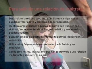 Para salir de una relación de maltrato Desarrolla una red de apoyo entre familiares y amigas que te puedan ofrecer apoyo y protección de ser necesario. Identifica organizaciones o grupos de apoyo que trabajen con víctimas/ sobrevivientes de violencia doméstica y acude a ellos, pueden ayudarte. Busca un empleo o adiestramiento que te permita independencia económica. Utiliza la Ley 54 para obtener protección de la Policía y los tribunales. Confía en ti misma. Muchas mujeres han sobrevivido a una relación maltratante y ahora viven en paz. 