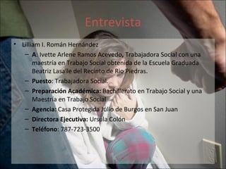 Entrevista Lilliam I. Román Hernández A : Ivette Arlene Ramos Acevedo ,  Trabajadora Social con una maestría en Trabajo Social obtenida de la Escuela Graduada Beatriz Lasalle del Recinto de Rio Piedras.  Puesto : Trabajadora Social. Preparación Académica:  Bachillerato en Trabajo Social y una Maestría en Trabajo Social Agencia:  Casa Protegida Julio de Burgos en San Juan Directora Ejecutiva:  Ursula Colón  Teléfono : 787-723-3500  