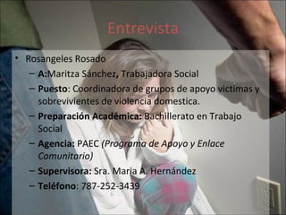 Entrevista Rosangeles Rosado A: Maritza Sánchez ,  Trabajadora Social  Puesto : Coordinadora de grupos de apoyo victimas y sobrevivientes de violencia domestica. Preparación Académica:  Bachillerato en Trabajo Social Agencia:  PAEC  (Programa de Apoyo y Enlace Comunitario) Supervisora:  Sra. Maria A. Hernández Teléfono : 787-252-3439 