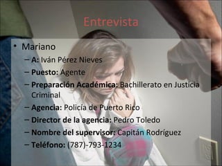 Entrevista Mariano  A:  Iván Pérez Nieves Puesto:  Agente Preparación Académica:  Bachillerato en Justicia Criminal Agencia:  Policía de Puerto Rico  Director de la agencia:  Pedro Toledo Nombre del supervisor:  Capitán Rodríguez Teléfono:  (787)-793-1234  
