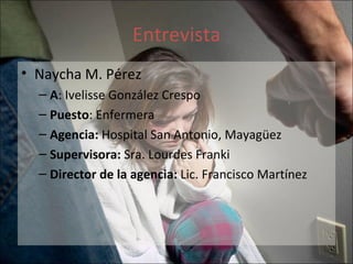 Entrevista Naycha M. Pérez A : Ivelisse González Crespo  Puesto : Enfermera Agencia:  Hospital San Antonio, Mayagüez Supervisora:  Sra. Lourdes Franki  Director de la agencia:  Lic. Francisco Martínez  