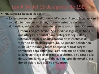 Ley # 54 del 15 de agosto de 1989 ¿Qué remedio provee la ley 54?   La ley provee dos remedios uno  civil  y uno  criminal . Estas aplican a cualquier persona victimas/sobrevivientes de violencia doméstica, independientemente de su sexo u orientación sexual.  Ordenes de protección:  Son medidas legales de tipo civil que otorga el Tribunal para proteger la seguridad y satisfacer las necesidades básicas de las víctimas de violencia doméstica y sus hijas.  Se pueden solicitar en cualquier tribunal y no es necesario radicar cargos criminales para obtenerla.  La orden puede prohibir que la parte agresora se acerque a la víctima, a su casa o a la de sus familiares, a su trabajo, a su lugar de estudio, o a donde quiera que ésta se encuentre. 