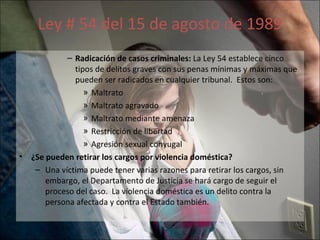 Ley # 54 del 15 de agosto de 1989 Radicación de casos criminales:  La Ley 54 establece cinco tipos de delitos graves con sus penas mínimas y máximas que pueden ser radicados en cualquier tribunal.  Estos son:  Maltrato Maltrato agravado Maltrato mediante amenaza Restricción de libertad Agresión sexual conyugal ¿Se pueden retirar los cargos por violencia doméstica?  Una víctima puede tener varias razones para retirar los cargos, sin embargo, el Departamento de Justicia se hará cargo de seguir el proceso del caso.  La violencia doméstica es un delito contra la persona afectada y contra el Estado también. 