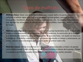 Tipos de maltrato Maltrato físico:  Hacer uso de la fuerza física para causar daño a la pareja o para obligarla a realizar algún acto que esta no desea. Incluye golpes, patadas, puños, empujones, mordiscos, fracturas, heridas, mutilaciones, etc.  En algunas circunstancias que agravan las situaciones se utilizan armas como cuchillos, machetes, bates y armas de fuego.  Maltrato psicológico:  Desvalorizar y ridiculizar a la pareja haciéndola sentir mal con ella misma y empobreciendo su autoestima. Utilizar la violencia, la restricción de la libertad o la intimidación contra la pareja para controlar lo que esta hace, con quien se relaciona a donde va.  Prohibirle u obstacularizar sus planes de estudio o trabajo y amenazarla, así como,  utilizar otras estrategias para ejercer poder y control sobre ella. Maltrato sexual:  Utilizar la violencia en los acercamientos sexuales y tratar a la pareja como objeto sexual. Exigir relaciones sin el consentimiento ni deseo de la pareja. Obligar a la pareja a prácticas sexuales no deseadas o agredirla en sus partes sexuales.   
