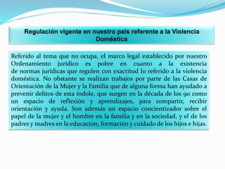 Regulación vigente en nuestro país referente a la Violencia
Doméstica
Referido al tema que no ocupa, el marco legal establ...