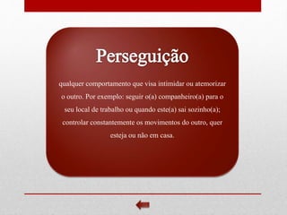 qualquer comportamento que visa intimidar ou atemorizar
o outro. Por exemplo: seguir o(a) companheiro(a) para o
seu local de trabalho ou quando este(a) sai sozinho(a);
controlar constantemente os movimentos do outro, quer
esteja ou não em casa.
 
