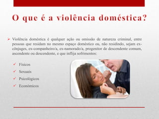  Violência doméstica é qualquer ação ou omissão de natureza criminal, entre
pessoas que residam no mesmo espaço doméstico ou, não residindo, sejam ex-
cônjuges, ex-companheiro/a, ex-namorado/a, progenitor de descendente comum,
ascendente ou descendente, e que inflija sofrimentos:
 Físicos
 Sexuais
 Psicológicos
 Económicos
 