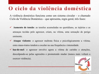 A violência doméstica funciona como um sistema circular – o chamado
Ciclo da Violência Doméstica – que apresenta, regra geral, três fases:
 Aumento de tensão: as tensões acumuladas no quotidiano, as injúrias e as
ameaças tecidas pelo agressor, criam, na vítima, uma sensação de perigo
eminente.
 Ataque violento: o agressor maltrata física e psicológicamente a vítima;
estes maus-tratos tendem a escalar na sua frequência e intensidade.
 lua-de-mel: o agressor envolve agora a vítima de carinho e atenções,
desculpando-se pelas agressões e prometendo mudar (nunca mais voltará a
exercer violência).
 