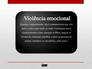 Qualquer comportamento do(a) companheiro(a) que visa
fazer o outro sentir medo ou inútil. Usualmente inclui
comportamentos como: ameaçar os filhos; magoar os
animais de estimação; humilhar o outro na presença de
amigos, familiares ou em público, entre outros.
 