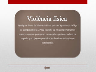 Qualquer forma de violência física que um agressor(a) inflige
ao companheiro(a). Pode traduzir-se em comportamentos
como: esmurrar, pontapear, estrangular, queimar, induzir ou
impedir que o(a) companheiro(a) obtenha medicação ou
tratamentos.
 