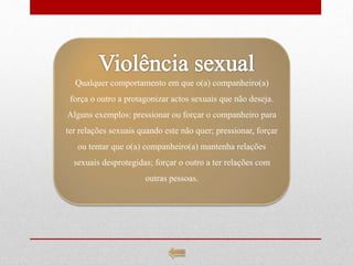 Qualquer comportamento em que o(a) companheiro(a)
força o outro a protagonizar actos sexuais que não deseja.
Alguns exemplos: pressionar ou forçar o companheiro para
ter relações sexuais quando este não quer; pressionar, forçar
ou tentar que o(a) companheiro(a) mantenha relações
sexuais desprotegidas; forçar o outro a ter relações com
outras pessoas.
 
