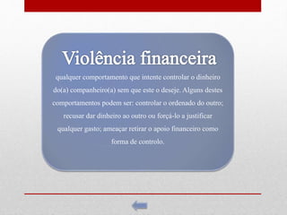 qualquer comportamento que intente controlar o dinheiro
do(a) companheiro(a) sem que este o deseje. Alguns destes
comportamentos podem ser: controlar o ordenado do outro;
recusar dar dinheiro ao outro ou forçá-lo a justificar
qualquer gasto; ameaçar retirar o apoio financeiro como
forma de controlo.
 