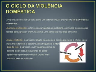 A violência doméstica funciona como um sistema circular chamado Ciclo da Violência
Doméstica.
Aumento de tensão: as tensões acumuladas no quotidiano, as injúrias e as ameaças
tecidas pelo agressor, criam, na vítima, uma sensação de perigo eminente.
Ataque violento: o agressor maltrata fisicamente e psicologicamente a vítima; estes
maus-tratos tendem a escalar na sua frequência e intensidade.
Lua-de-mel: o agressor envolve agora a vítima de
carinho e atenções, desculpando-se pelas
agressões e prometendo mudar (nunca mais
voltará a exercer violência).
 