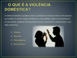 A violência domestica e qualquer acção ou omissão de natureza criminal, entre pessoas
que residam no mesmo espaço doméstico ou, não residindo, sejam ex-companheiro/a,
ex-namorado/a, progenitor de descendente comum, ascendente ou descendente, e que
inflija sofrimentos:
 Físicos
 Sexuais
 Psicológicos
 Económicos
 