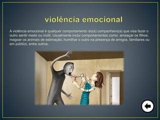 A violência emocional é qualquer comportamento do(a) companheiro(a) que visa fazer o
outro sentir medo ou inútil. Usualmente inclui comportamentos como: ameaçar os filhos;
magoar os animais de estimação; humilhar o outro na presença de amigos, familiares ou
em público, entre outros.
 