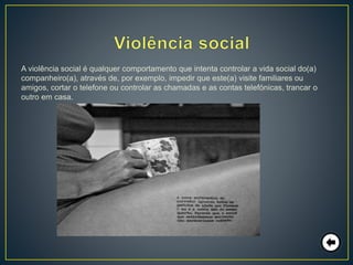 A violência social é qualquer comportamento que intenta controlar a vida social do(a)
companheiro(a), através de, por exemplo, impedir que este(a) visite familiares ou
amigos, cortar o telefone ou controlar as chamadas e as contas telefónicas, trancar o
outro em casa.
 