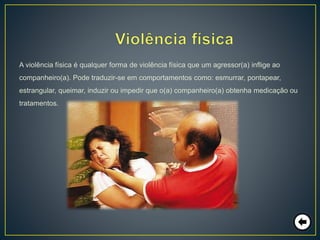 A violência física é qualquer forma de violência física que um agressor(a) inflige ao
companheiro(a). Pode traduzir-se em comportamentos como: esmurrar, pontapear,
estrangular, queimar, induzir ou impedir que o(a) companheiro(a) obtenha medicação ou
tratamentos.
 