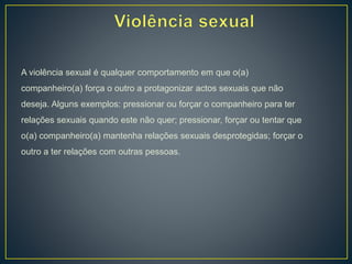 A violência sexual é qualquer comportamento em que o(a)
companheiro(a) força o outro a protagonizar actos sexuais que não
deseja. Alguns exemplos: pressionar ou forçar o companheiro para ter
relações sexuais quando este não quer; pressionar, forçar ou tentar que
o(a) companheiro(a) mantenha relações sexuais desprotegidas; forçar o
outro a ter relações com outras pessoas.
 