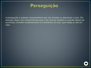 A perseguição é qualquer comportamento que visa intimidar ou atemorizar o outro. Por
exemplo: seguir o(a) companheiro(a) para o seu local de trabalho ou quando este(a) sai
sozinho(a); controlar constantemente os movimentos do outro, quer esteja ou não em
casa.
 