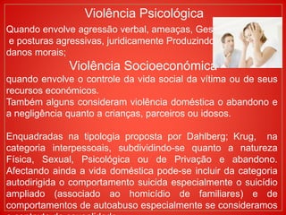 Violência Psicológica
Quando envolve agressão verbal, ameaças, Gestos
e posturas agressivas, juridicamente Produzindo
danos morais;
Violência Socioeconómica
quando envolve o controle da vida social da vítima ou de seus
recursos económicos.
Também alguns consideram violência doméstica o abandono e
a negligência quanto a crianças, parceiros ou idosos.
Enquadradas na tipologia proposta por Dahlberg; Krug, na
categoria interpessoais, subdividindo-se quanto a natureza
Física, Sexual, Psicológica ou de Privação e abandono.
Afectando ainda a vida doméstica pode-se incluir da categoria
autodirigida o comportamento suicida especialmente o suicídio
ampliado (associado ao homicídio de familiares) e de
comportamentos de autoabuso especialmente se consideramos
 