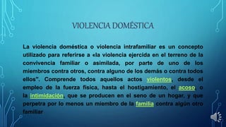 La violencia doméstica o violencia intrafamiliar es un concepto
utilizado para referirse a «la violencia ejercida en el terreno de la
convivencia familiar o asimilada, por parte de uno de los
miembros contra otros, contra alguno de los demás o contra todos
ellos". Comprende todos aquellos actos violentos, desde el
empleo de la fuerza física, hasta el hostigamiento, el acoso, o
la intimidación, que se producen en el seno de un hogar, y que
perpetra por lo menos un miembro de la familia contra algún otro
familiar
 