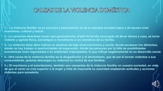• 1.- La violencia familiar va en aumento y básicamente se da en estratos sociales bajos y de escaso nivel
económico, cultural y social.
• 2.- La carencias dinerarias hacen que generalmente, el jefe de familia encargado de llevar dinero a casa, se torne
violento y agreda física, psicológica o moralmente a los miembros de su familia.
• 3.- La violencia tiene altos índices en sectores de bajo nivel económico y social, donde escasean los alimentos,
donde no hay trabajo ni oportunidades de superación, donde las personas por la falta de posibilidades
económicas viven tugurizadas o en ambientes inapropiados, lo que influye negativamente en su desarrollo social.
• 4.- Otra causa de la violencia familiar es la drogadicción y el alcoholismo, que de por sí tornan violentos a sus
consumidores, quienes descargan su violencia en contra de sus familias.
• 5.- El machismo y el autoritarismo, también son causantes de la violencia familiar en nuestra sociedad, en vista
de que el varón se cree superior a la mujer y trata de imponerle su autoridad empleando actitudes y acciones
violentas para someterla.
 