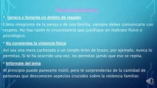 • Genera y fomenta un ámbito de respeto
Como integrante de la pareja y de una familia, siempre debes comunicarte con
respeto. No hay razón ni circunstancia que justifique un maltrato físico o
psicológico.
• No consientas la violencia física
Así sea una mera cachetada o un simple tirón de brazo, por ejemplo, nunca lo
permitas. Si te ha ocurrido una vez, no permitas jamás que eso se repita.
• Infórmate del tema
Al principio puede parecerte inútil, pero te sorprenderías de la cantidad de
personas que desconocen aspectos cruciales sobre la violencia familiar.
 