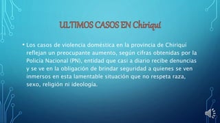 • Los casos de violencia doméstica en la provincia de Chiriquí
reflejan un preocupante aumento, según cifras obtenidas por la
Policía Nacional (PN), entidad que casi a diario recibe denuncias
y se ve en la obligación de brindar seguridad a quienes se ven
inmersos en esta lamentable situación que no respeta raza,
sexo, religión ni ideología.
 