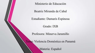 Ministerio de Educación
Beatriz Miranda de Cabal
Estudiante: Damaris Espinosa
Grado: IXB
Profesora: Minerva Jaramillo
Tema: Violencia Doméstica en Panamá
Materia: Español
 