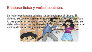 El abuso físico y verbal continúa.
La mujer comienza a sentirse responsable por el abuso. El
violento se pone obsesivamente celoso y trata de controlar todo
lo que puede: el tiempo y comportamiento de la mujer (cómo se
viste, adónde va, con quién está,.) El violento trata de aislar a la
víctima de su familia y amistades.
 