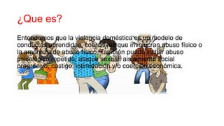 ¿Que es?
Entendemos que la violencia doméstica es un modelo de
conductas aprendidas, coercitivas que involucran abuso físico o
la amenaza de abuso físico. También puede incluir abuso
psicológico repetido, ataque sexual, aislamiento social
progresivo, castigo, intimidación y/o coerción económica.
 