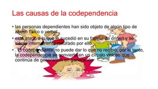 Las causas de la codependencia
• las personas dependientes han sido objeto de algún tipo de
abuso físico o verbal
• está atado a lo que le sucedió en su familia de origen y se
siente internamente torturado por ello,
• . El codependiente no puede dar lo que no recibió, por lo tanto,
la codependencia se convierte en un círculo vicioso que
continúa de generación en generación
 