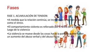 Fases
FASE 1. ACUMULACIÓN DE TENSION
•A medida que la relación continúa, se incrementa la demanda así
como el stress.
•El comportamiento violento es reforzado por el alivio de la tensión
luego de la violencia
•La violencia se mueve desde las cosas hacia la pareja y puede haber
un aumento del abuso verbal y del abuso físico
 