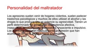 Personalidad del maltratador
Los agresores suelen venir de hogares violentos, suelen padecer
trastornos psicológicos y muchos de ellos utilizan el alcohol y las
drogas lo que produce que se potencie su agresividad. Tienen un
perfil determinado de inmadurez, dependencia afectiva,
inseguridad, emocionalmente inestables, impaciente e impulsivo.
Los agresores trasladan habitualmente la agresión que han
acumulado en otros ámbitos hacia sus mujeres
 