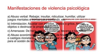 Manifestaciones de violencia psicológica
a) Abuso verbal: Rebajar, insultar, ridiculizar, humillar, utilizar
juegos mentales e ironías para confundir, etc.
b) Intimidación: Asustar con miradas, gestos o gritos. Arrojar
objetos o destrozar la propiedad.
c) Amenazas: De herir, matar, suicidarse, llevarse a los niños.
d) Abuso económico: Control abusivo de finanzas, recompensas
o castigos monetarios, impedirle trabajar aunque sea necesario
para el sostén de la familia.
 